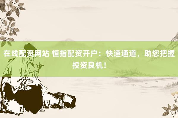 在线配资网站 恒指配资开户：快速通道，助您把握投资良机！