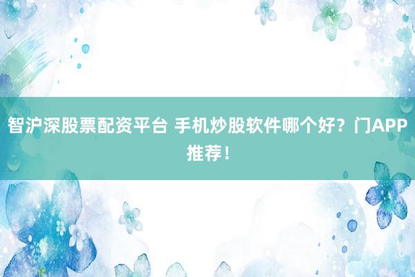 智沪深股票配资平台 手机炒股软件哪个好？门APP推荐！
