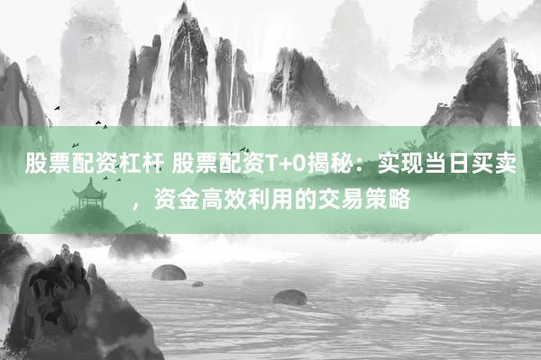 股票配资杠杆 股票配资T+0揭秘：实现当日买卖，资金高效利用的交易策略