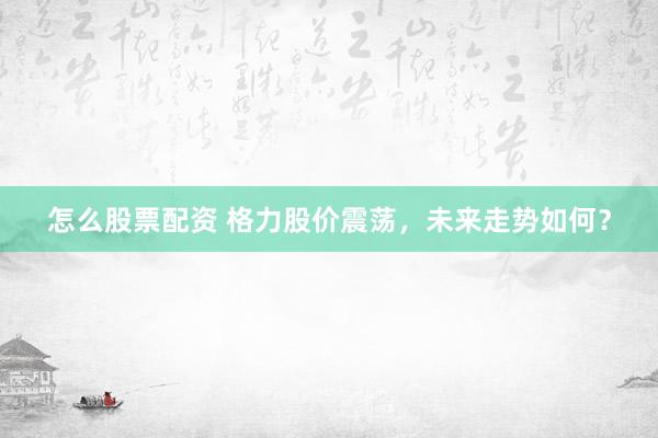 怎么股票配资 格力股价震荡，未来走势如何？