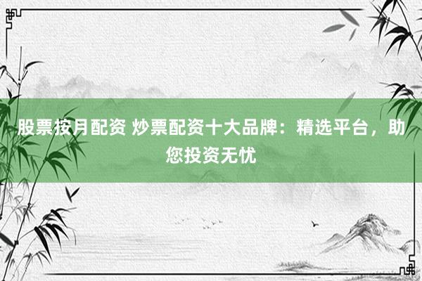 股票按月配资 炒票配资十大品牌：精选平台，助您投资无忧