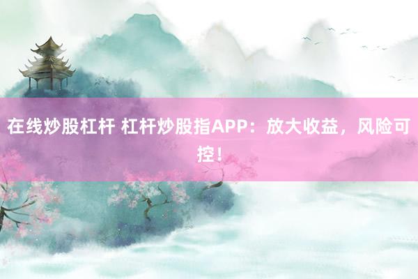 在线炒股杠杆 杠杆炒股指APP：放大收益，风险可控！