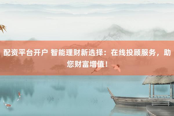 配资平台开户 智能理财新选择：在线投顾服务，助您财富增值！