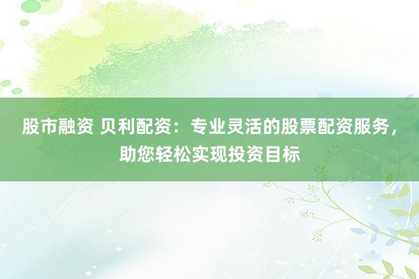 股市融资 贝利配资：专业灵活的股票配资服务，助您轻松实现投资目标