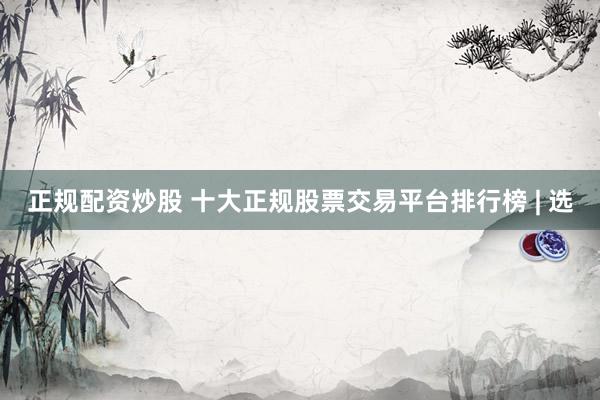 正规配资炒股 十大正规股票交易平台排行榜 | 选