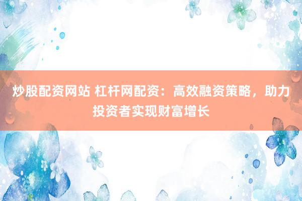炒股配资网站 杠杆网配资：高效融资策略，助力投资者实现财富增长