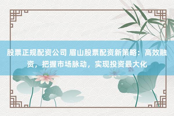 股票正规配资公司 眉山股票配资新策略：高效融资，把握市场脉动，实现投资最大化