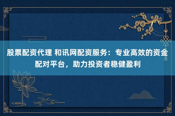 股票配资代理 和讯网配资服务：专业高效的资金配对平台，助力投资者稳健盈利