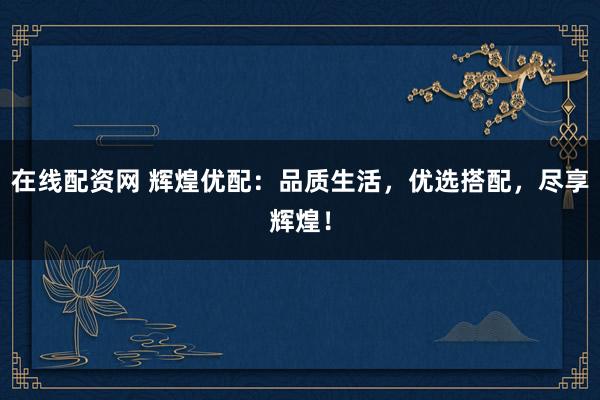 在线配资网 辉煌优配：品质生活，优选搭配，尽享辉煌！