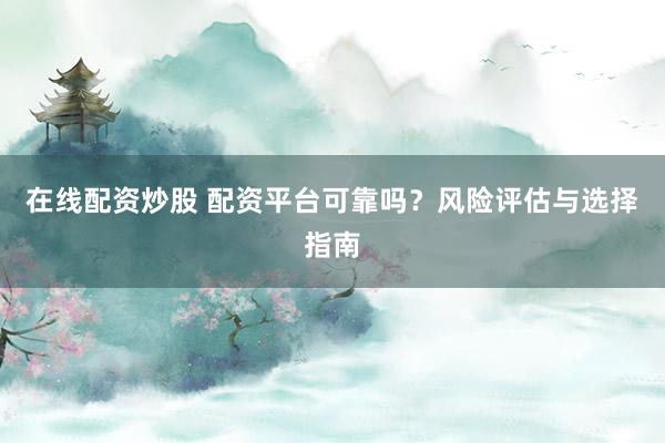在线配资炒股 配资平台可靠吗？风险评估与选择指南