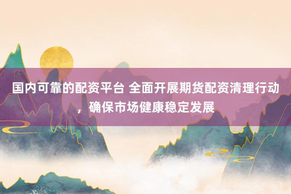 国内可靠的配资平台 全面开展期货配资清理行动，确保市场健康稳定发展