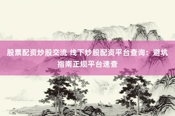 股票配资炒股交流 线下炒股配资平台查询：避坑指南正规平台速查