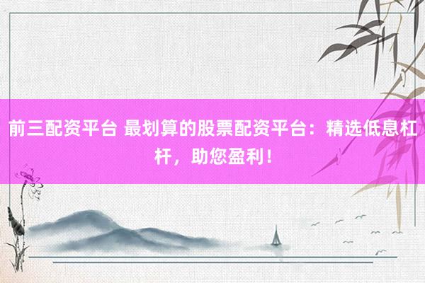 前三配资平台 最划算的股票配资平台：精选低息杠杆，助您盈利！