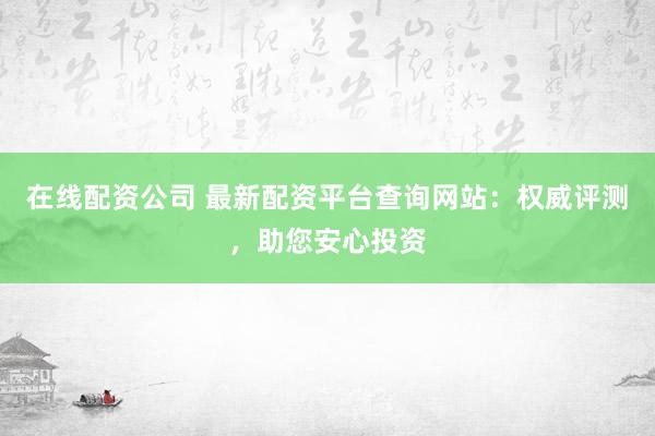 在线配资公司 最新配资平台查询网站：权威评测，助您安心投资