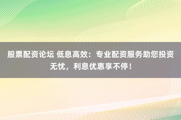 股票配资论坛 低息高效：专业配资服务助您投资无忧，利息优惠享不停！
