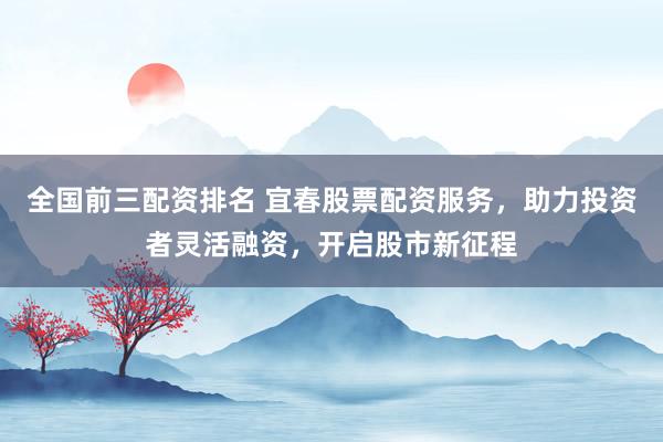 全国前三配资排名 宜春股票配资服务，助力投资者灵活融资，开启股市新征程