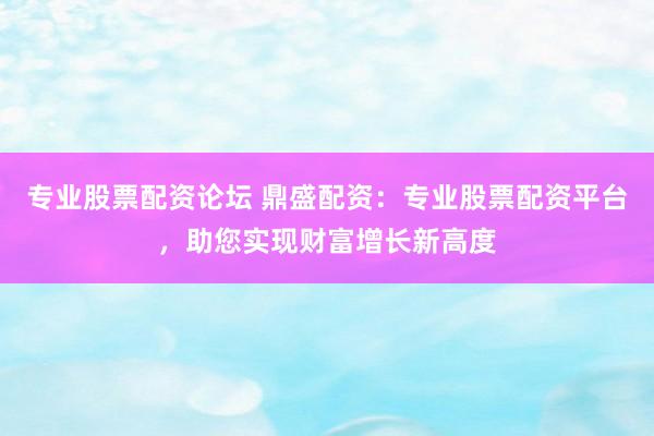 专业股票配资论坛 鼎盛配资：专业股票配资平台，助您实现财富增长新高度