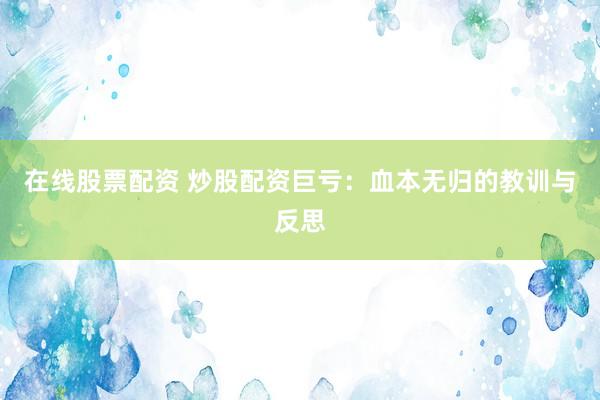 在线股票配资 炒股配资巨亏：血本无归的教训与反思