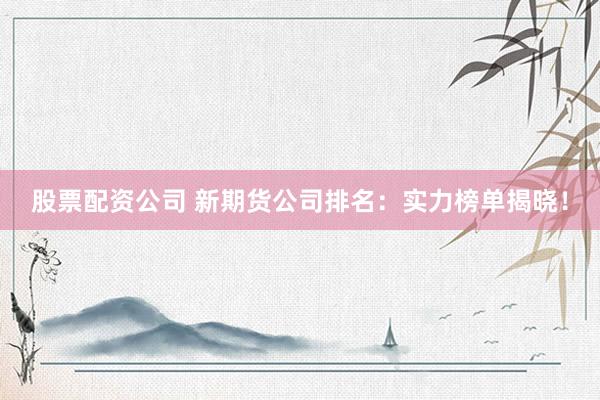 股票配资公司 新期货公司排名：实力榜单揭晓！