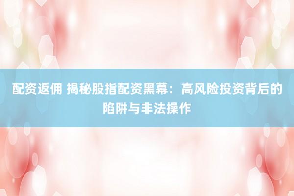 配资返佣 揭秘股指配资黑幕：高风险投资背后的陷阱与非法操作