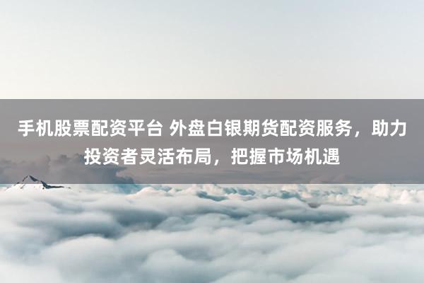 手机股票配资平台 外盘白银期货配资服务，助力投资者灵活布局，把握市场机遇