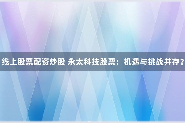 线上股票配资炒股 永太科技股票：机遇与挑战并存？