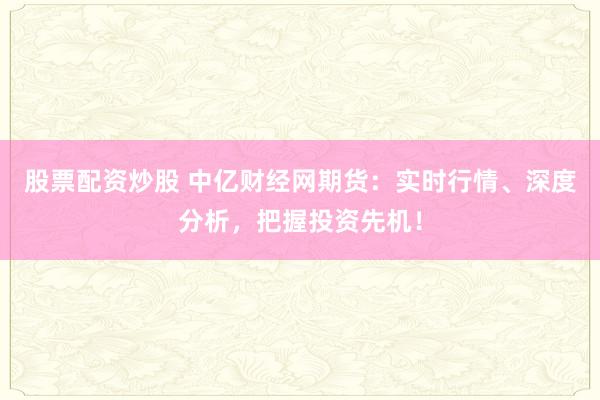 股票配资炒股 中亿财经网期货：实时行情、深度分析，把握投资先机！
