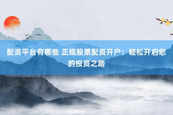 配资平台有哪些 正规股票配资开户：轻松开启您的投资之路
