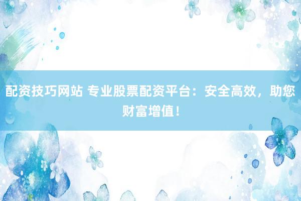 配资技巧网站 专业股票配资平台：安全高效，助您财富增值！