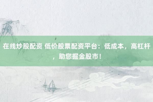 在线炒股配资 低价股票配资平台：低成本，高杠杆，助您掘金股市！