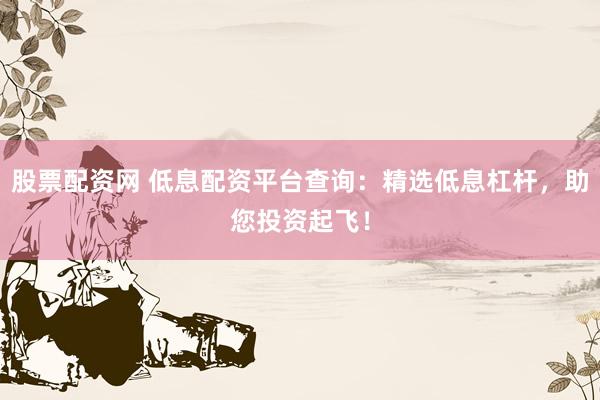股票配资网 低息配资平台查询：精选低息杠杆，助您投资起飞！