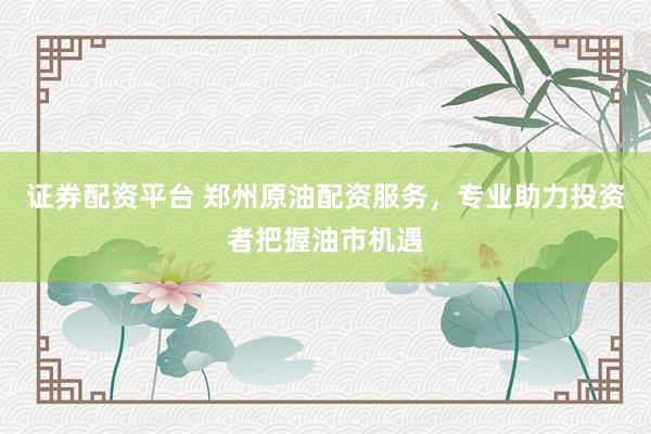 证券配资平台 郑州原油配资服务，专业助力投资者把握油市机遇