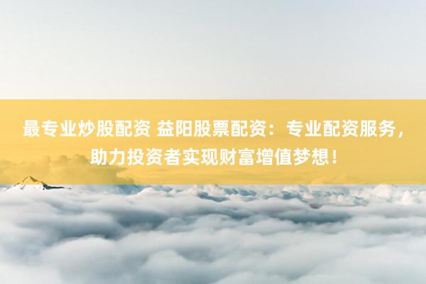 最专业炒股配资 益阳股票配资：专业配资服务，助力投资者实现财富增值梦想！