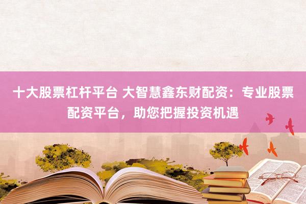 十大股票杠杆平台 大智慧鑫东财配资：专业股票配资平台，助您把握投资机遇
