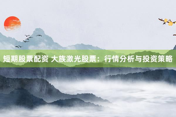 短期股票配资 大族激光股票：行情分析与投资策略