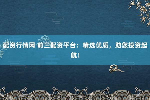 配资行情网 前三配资平台：精选优质，助您投资起航！