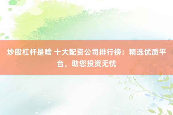 炒股杠杆是啥 十大配资公司排行榜：精选优质平台，助您投资无忧