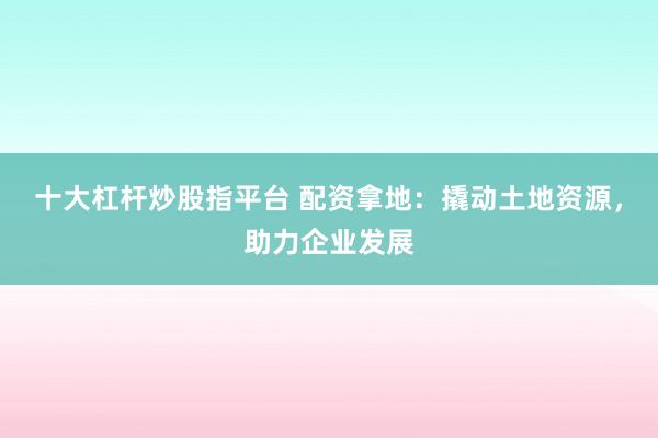 十大杠杆炒股指平台 配资拿地:撬动土地资源,助力企业发展