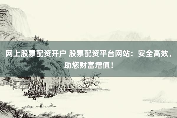 网上股票配资开户 股票配资平台网站:安全高效,助您财富增值!