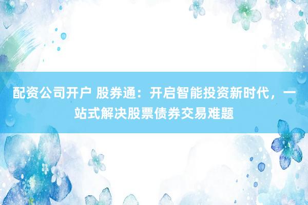 配资公司开户 股券通：开启智能投资新时代，一站式解决股票债券交易难题