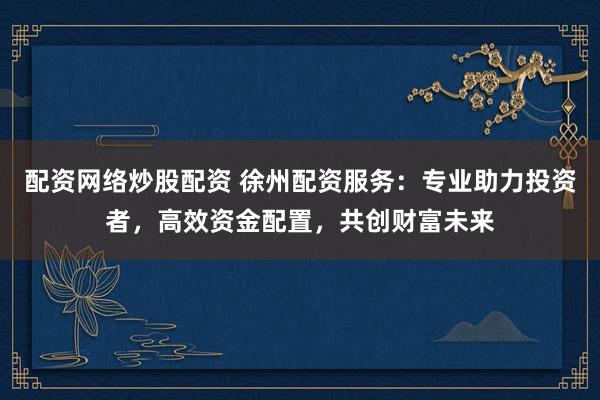 配资网络炒股配资 徐州配资服务：专业助力投资者，高效资金配置，共创财富未来