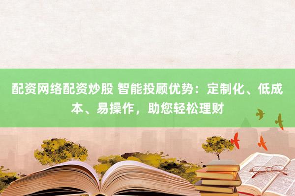 配资网络配资炒股 智能投顾优势：定制化、低成本、易操作，助您轻松理财