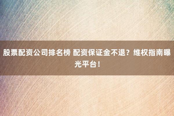 股票配资公司排名榜 配资保证金不退？维权指南曝光平台！