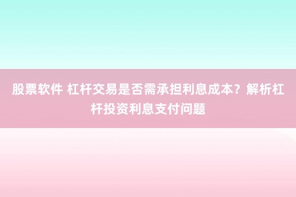 股票软件 杠杆交易是否需承担利息成本?解析杠杆投资利息支付问题