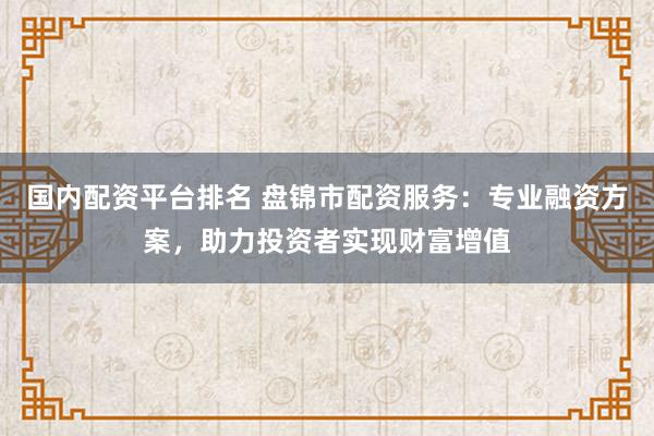 国内配资平台排名 盘锦市配资服务:专业融资方案,助力投资者实现财富增值