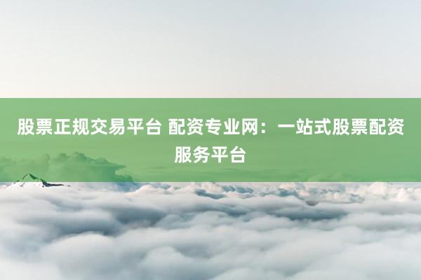 股票正规交易平台 配资专业网：一站式股票配资服务平台