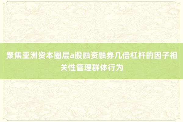 聚焦亚洲资本圈层a股融资融券几倍杠杆的因子相关性管理群体行为
