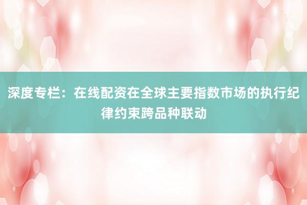 深度专栏：在线配资在全球主要指数市场的执行纪律约束跨品种联动