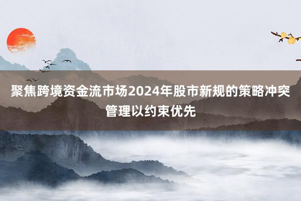 聚焦跨境资金流市场2024年股市新规的策略冲突管理以约束优先
