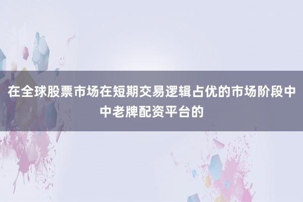 在全球股票市场在短期交易逻辑占优的市场阶段中中老牌配资平台的